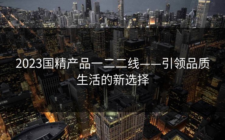 2023国精产品一二二线——引领品质生活的新选择 2023国精产品一二二线——引领品质生活的新选择