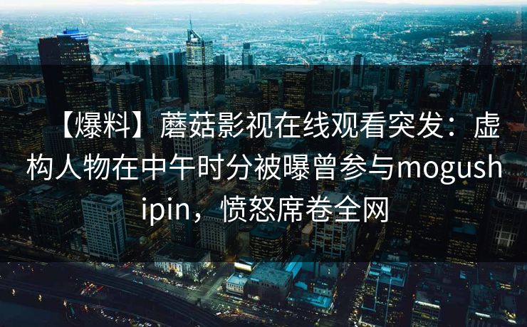 【爆料】蘑菇影视在线观看突发:虚构人物在中午时分被曝曾参与mogushipin,愤怒席卷全网