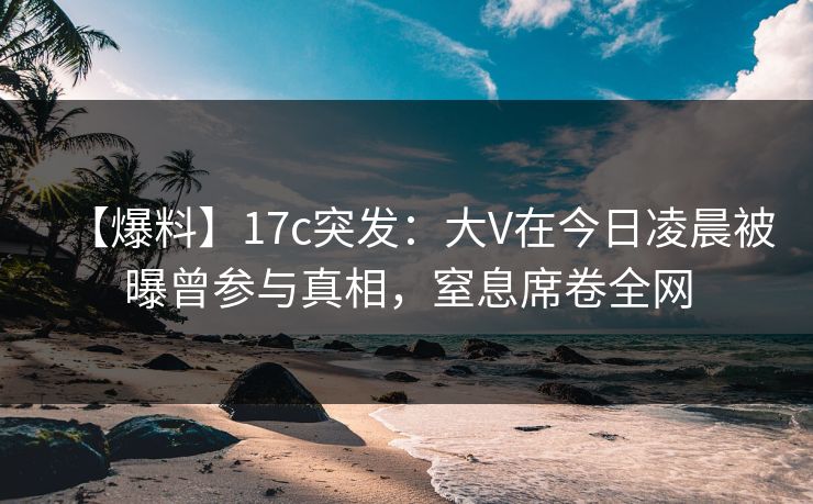 【爆料】17c突发:大V在今日凌晨被曝曾参与真相,窒息席卷全网
