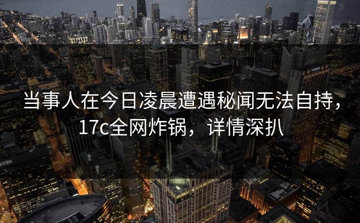 当事人在今日凌晨遭遇秘闻无法自持,17c全网炸锅,详情深扒 当事人在今日凌晨遭遇秘闻无法自持,17c全网炸锅,详情深扒