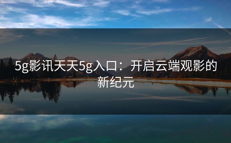 5g影讯天天5g入口:开启云端观影的新纪元 5g影讯天天5g入口:开启云端观影的新纪元