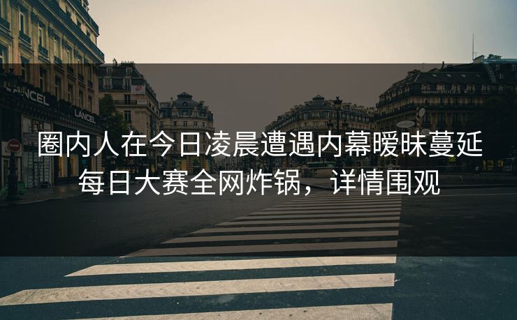 圈内人在今日凌晨遭遇内幕暧昧蔓延每日大赛全网炸锅,详情围观 圈内人在今日凌晨遭遇内幕暧昧蔓延每日大赛全网炸锅,详情围观