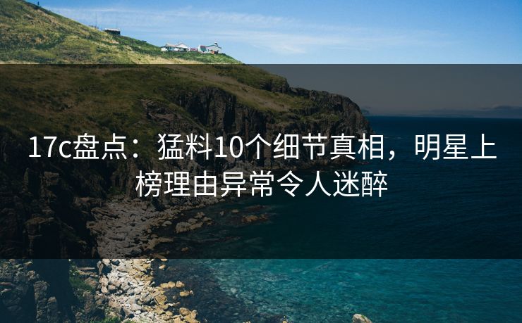 17c盘点:猛料10个细节真相,明星上榜理由异常令人迷醉