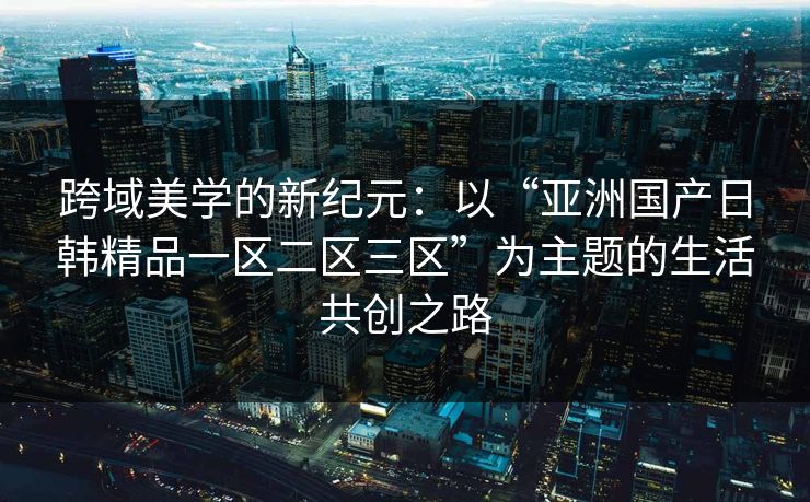 跨域美学的新纪元:以“亚洲国产日韩精品一区二区三区”为主题的生活共创之路 跨域美学的新纪元:以“亚洲国产日韩精品一区二区三区”为主题的生活共创之路