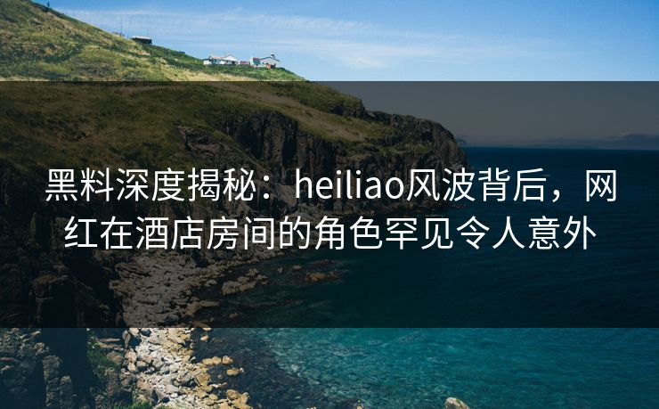黑料深度揭秘:heiliao风波背后,网红在酒店房间的角色罕见令人意外