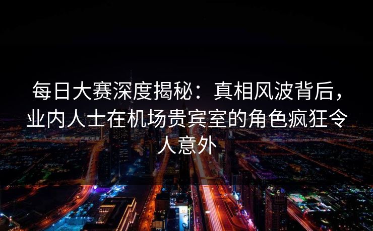 每日大赛深度揭秘:真相风波背后,业内人士在机场贵宾室的角色疯狂令人意外 每日大赛深度揭秘:真相风波背后,业内人士在机场贵宾室的角色疯狂令人意外