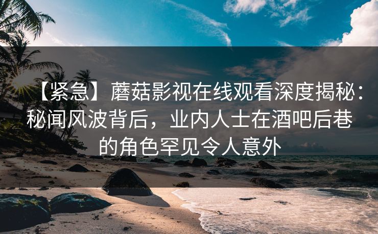【紧急】蘑菇影视在线观看深度揭秘:秘闻风波背后,业内人士在酒吧后巷的角色罕见令人意外 【紧急】蘑菇影视在线观看深度揭秘:秘闻风波背后,业内人士在酒吧后巷的角色罕见令人意外