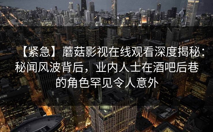【紧急】蘑菇影视在线观看深度揭秘:秘闻风波背后,业内人士在酒吧后巷的角色罕见令人意外