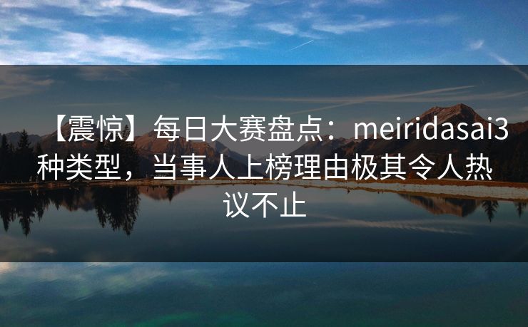 【震惊】每日大赛盘点:meiridasai3种类型,当事人上榜理由极其令人热议不止