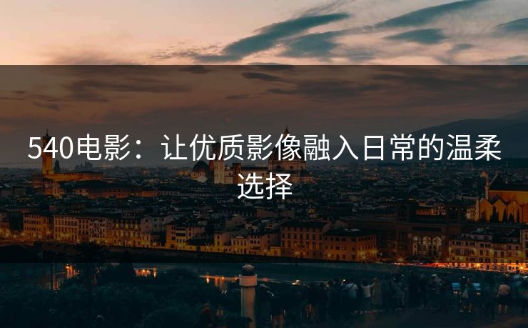 540电影:让优质影像融入日常的温柔选择 540电影:让优质影像融入日常的温柔选择