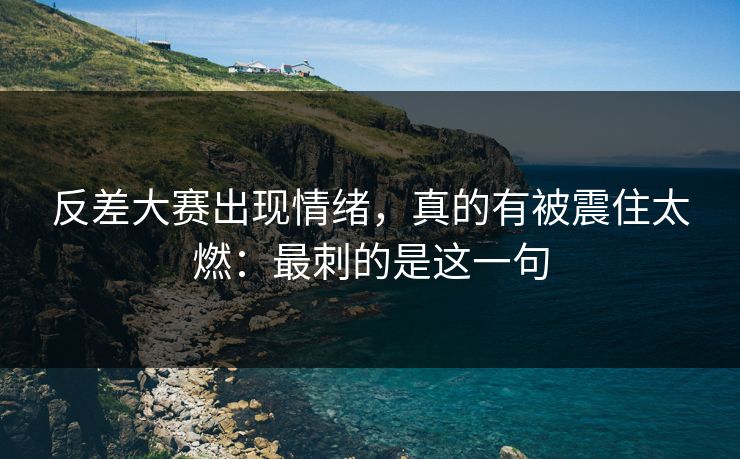 反差大赛出现情绪，真的有被震住太燃：最刺的是这一句