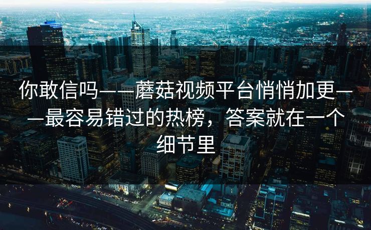 你敢信吗——蘑菇视频平台悄悄加更——最容易错过的热榜，答案就在一个细节里