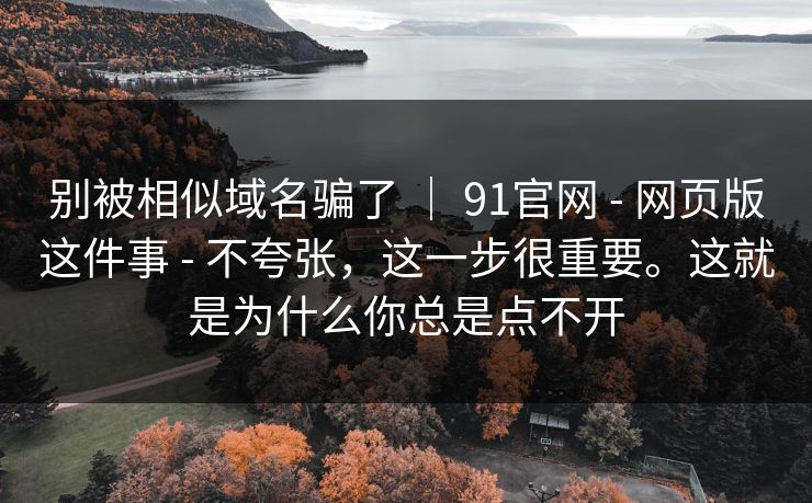别被相似域名骗了 | 91官网 - 网页版这件事 - 不夸张,这一步很重要。这就是为什么你总是点不开 别被相似域名骗了 | 91官网 - 网页版这件事 - 不夸张,这一步很重要。这就是为什么你总是点不开