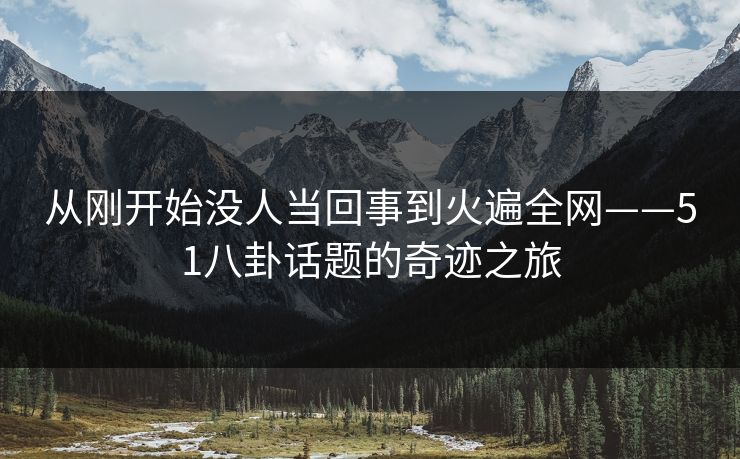 从刚开始没人当回事到火遍全网——51八卦话题的奇迹之旅
